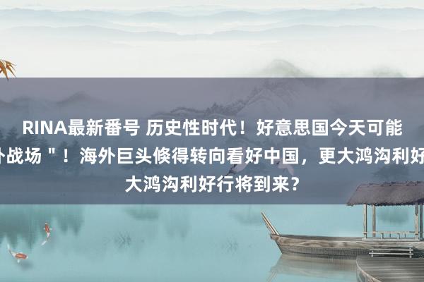 RINA最新番号 历史性时代！好意思国今天可能开启＂天外战场＂！海外巨头倏得转向看好中国，更大鸿沟利好行将到来？