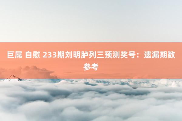 巨屌 自慰 233期刘明胪列三预测奖号：遗漏期数参考