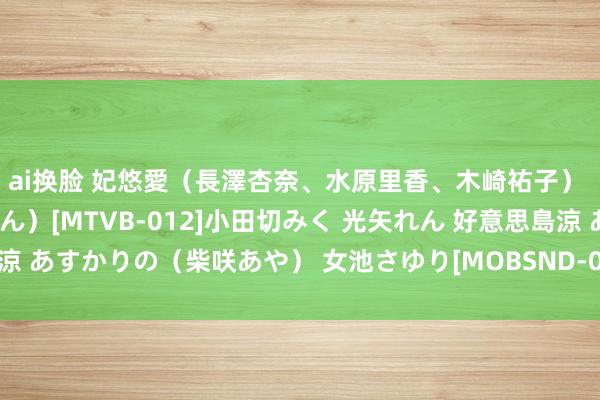 ai换脸 妃悠愛（長澤杏奈、水原里香、木崎祐子） 黒木いちか（東条かれん）[MTVB-012]小田切みく 光矢れん 好意思島涼 あすかりの（柴咲あや） 女池さゆり[MOBSND-034]作品及种子搜索下载