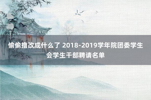 偷偷撸改成什么了 2018-2019学年院团委学生会学生干部聘请名单