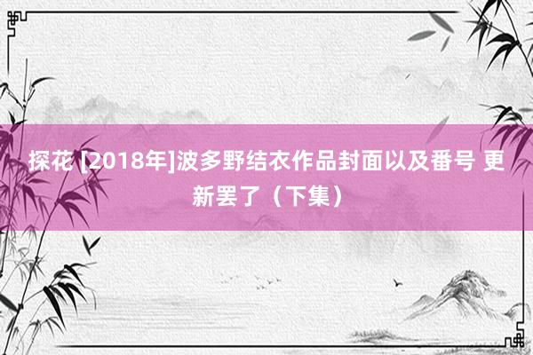 探花 [2018年]波多野结衣作品封面以及番号 更新罢了（下集）