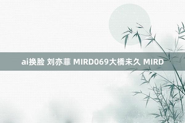 ai换脸 刘亦菲 MIRD069大橋未久 MIRD