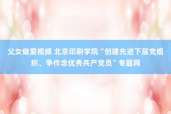 父女做爱视频 北京印刷学院“创建先进下层党组织、争作念优秀共产党员”专题网