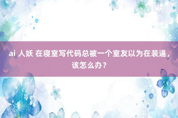 ai 人妖 在寝室写代码总被一个室友以为在装逼，该怎么办？