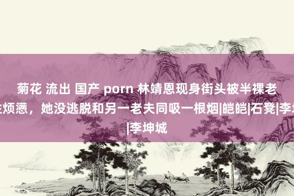 菊花 流出 国产 porn 林靖恩现身街头被半裸老夫性烦懑，她没逃脱和另一老夫同吸一根烟|皑皑|石凳|李坤城