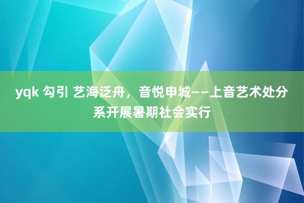 yqk 勾引 艺海泛舟，音悦申城——上音艺术处分系开展暑期社会实行