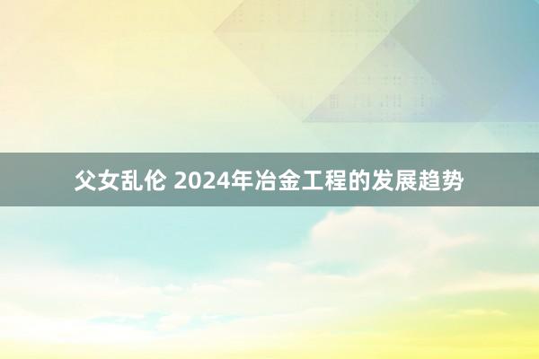 父女乱伦 2024年冶金工程的发展趋势