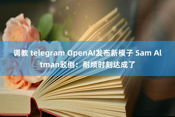 调教 telegram OpenAI发布新模子 Sam Altman驳倒：耐烦时刻达成了