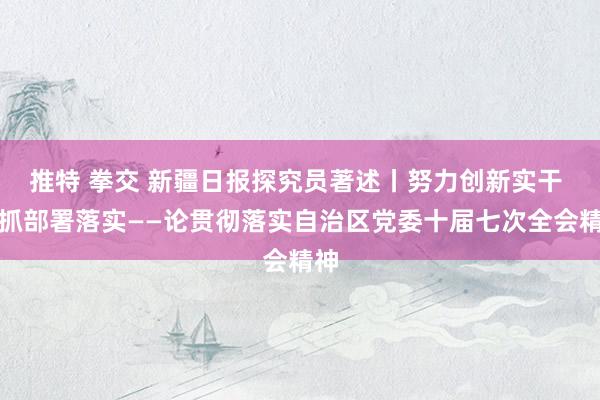 推特 拳交 新疆日报探究员著述丨努力创新实干 狠抓部署落实——论贯彻落实自治区党委十届七次全会精神