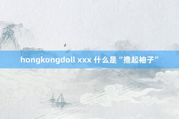 hongkongdoll xxx 什么是“撸起袖子”