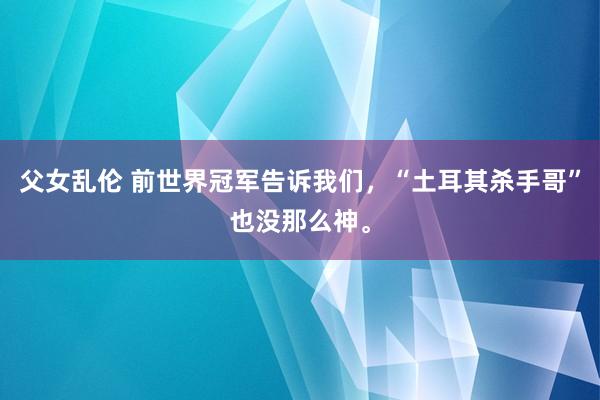 父女乱伦 前世界冠军告诉我们，“土耳其杀手哥”也没那么神。