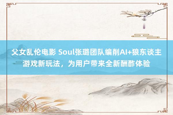 父女乱伦电影 Soul张璐团队编削AI+狼东谈主游戏新玩法，为用户带来全新酬酢体验