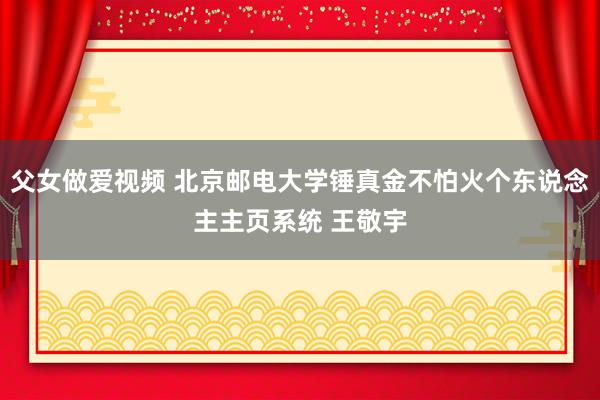 父女做爱视频 北京邮电大学锤真金不怕火个东说念主主页系统 王敬宇